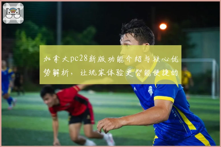 加拿大pc28新版功能介绍与核心优势解析,让玩家体验更智能便捷的操作方式