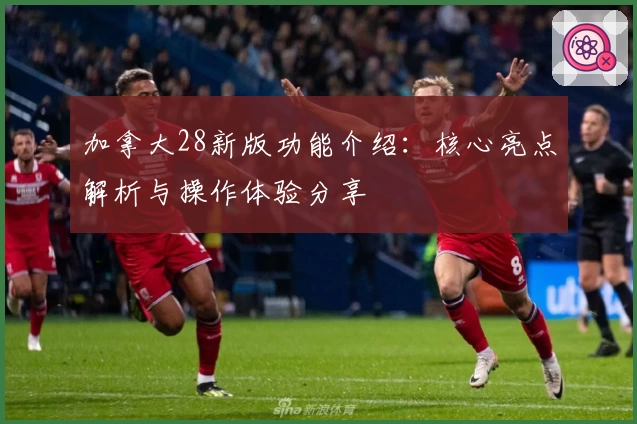 加拿大28新版功能介绍：核心亮点解析与操作体验分享